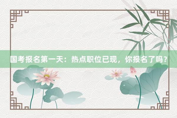 国考报名第一天：热点职位已现，你报名了吗？