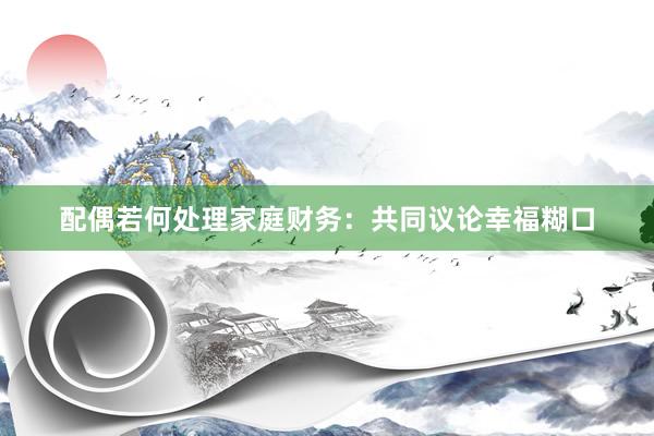配偶若何处理家庭财务：共同议论幸福糊口