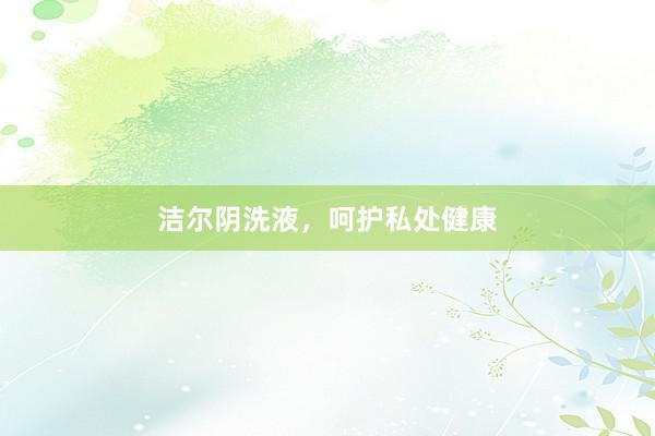 洁尔阴洗液，呵护私处健康